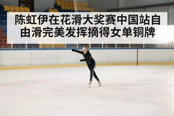 陈虹伊在花滑大奖赛中国站自由滑完美发挥摘得女单铜牌