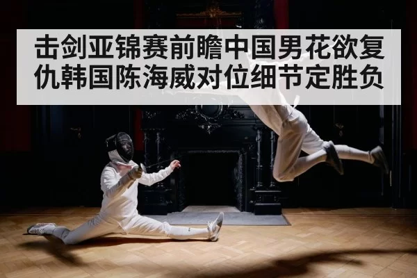 击剑亚锦赛前瞻中国男花欲复仇韩国陈海威对位细节定胜负